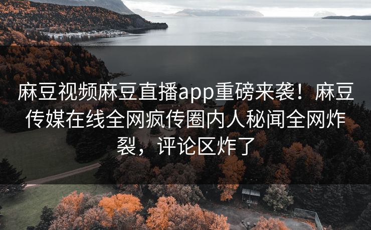 麻豆视频麻豆直播app重磅来袭！麻豆传媒在线全网疯传圈内人秘闻全网炸裂，评论区炸了