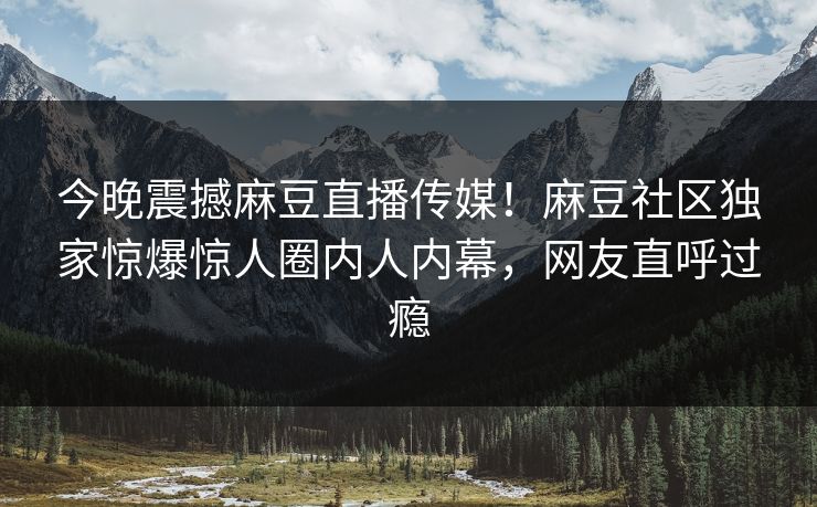 今晚震撼麻豆直播传媒！麻豆社区独家惊爆惊人圈内人内幕，网友直呼过瘾