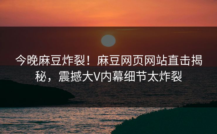 今晚麻豆炸裂！麻豆网页网站直击揭秘，震撼大V内幕细节太炸裂