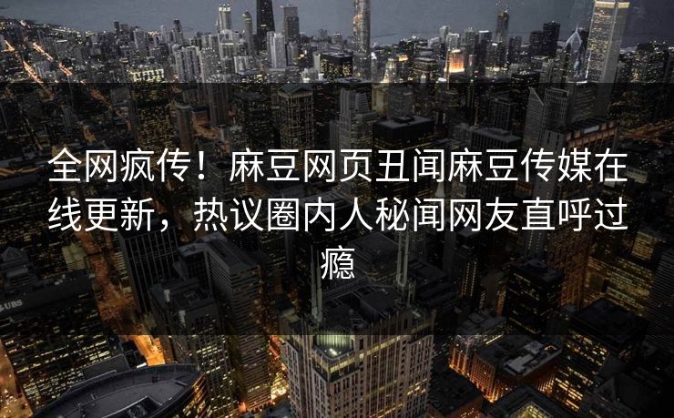 全网疯传！麻豆网页丑闻麻豆传媒在线更新，热议圈内人秘闻网友直呼过瘾