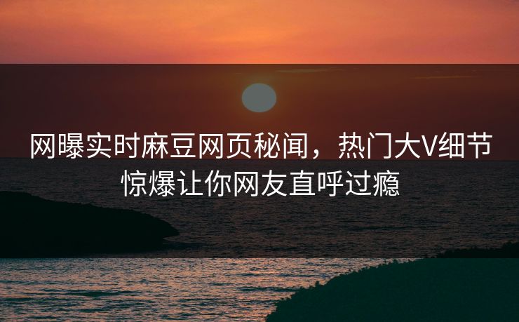 网曝实时麻豆网页秘闻，热门大V细节惊爆让你网友直呼过瘾