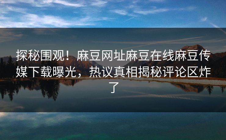 探秘围观！麻豆网址麻豆在线麻豆传媒下载曝光，热议真相揭秘评论区炸了