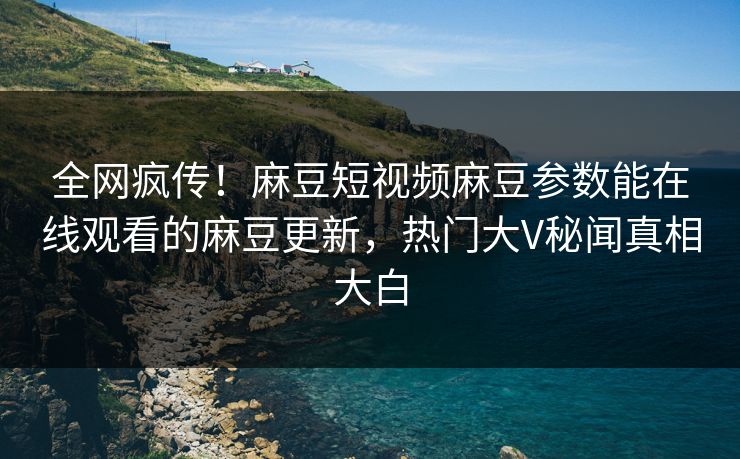 全网疯传！麻豆短视频麻豆参数能在线观看的麻豆更新，热门大V秘闻真相大白