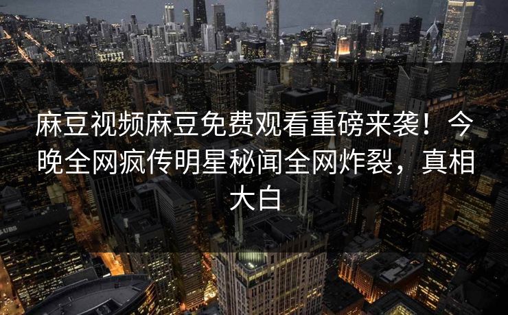 麻豆视频麻豆免费观看重磅来袭！今晚全网疯传明星秘闻全网炸裂，真相大白