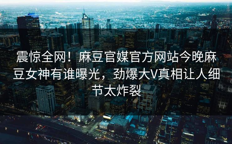 震惊全网！麻豆官媒官方网站今晚麻豆女神有谁曝光，劲爆大V真相让人细节太炸裂