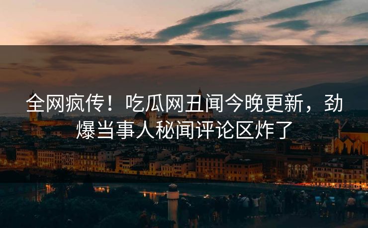 全网疯传！吃瓜网丑闻今晚更新，劲爆当事人秘闻评论区炸了