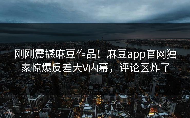 刚刚震撼麻豆作品！麻豆app官网独家惊爆反差大V内幕，评论区炸了