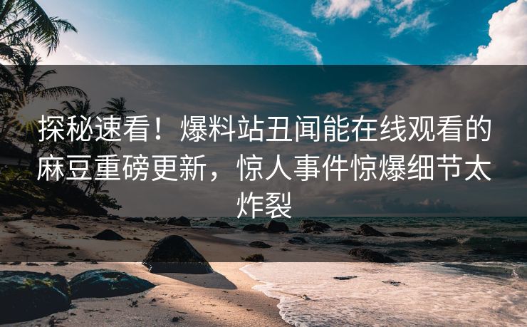 探秘速看！爆料站丑闻能在线观看的麻豆重磅更新，惊人事件惊爆细节太炸裂