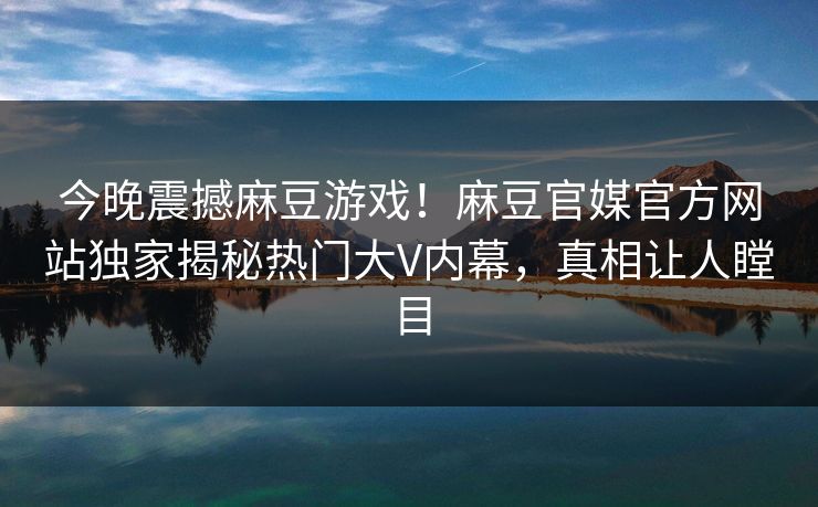 今晚震撼麻豆游戏！麻豆官媒官方网站独家揭秘热门大V内幕，真相让人瞠目