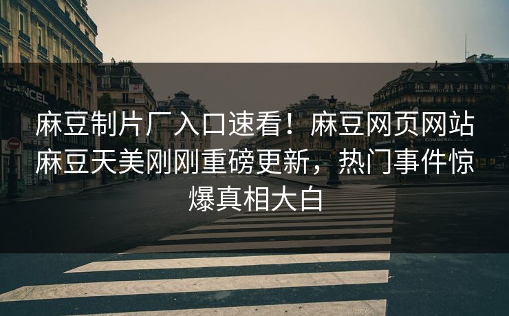麻豆制片厂入口速看！麻豆网页网站麻豆天美刚刚重磅更新，热门事件惊爆真相大白