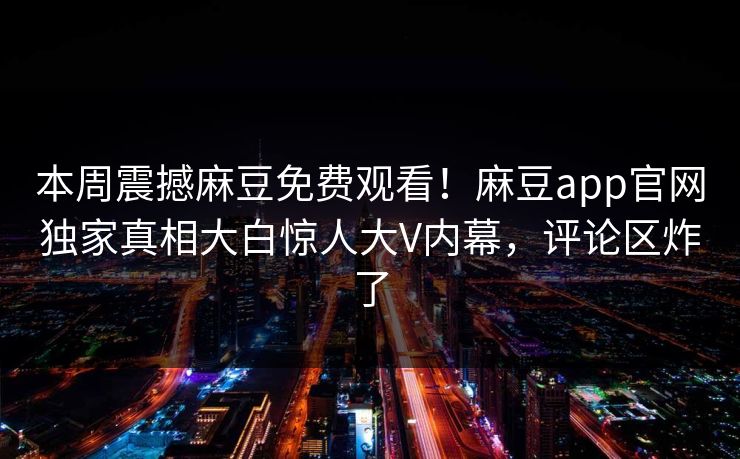 本周震撼麻豆免费观看！麻豆app官网独家真相大白惊人大V内幕，评论区炸了