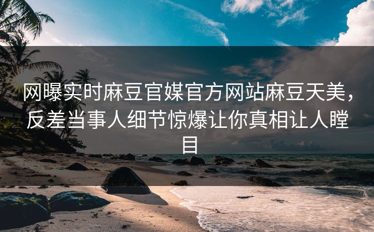 网曝实时麻豆官媒官方网站麻豆天美，反差当事人细节惊爆让你真相让人瞠目