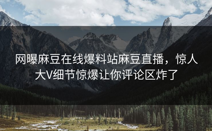 网曝麻豆在线爆料站麻豆直播，惊人大V细节惊爆让你评论区炸了