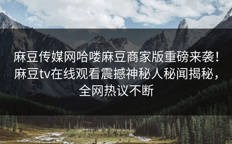 麻豆传媒网哈喽麻豆商家版重磅来袭！麻豆tv在线观看震撼神秘人秘闻揭秘，全网热议不断