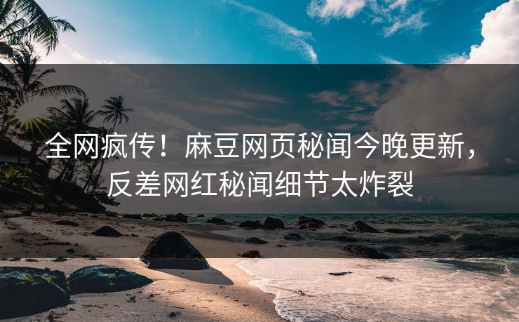 全网疯传！麻豆网页秘闻今晚更新，反差网红秘闻细节太炸裂