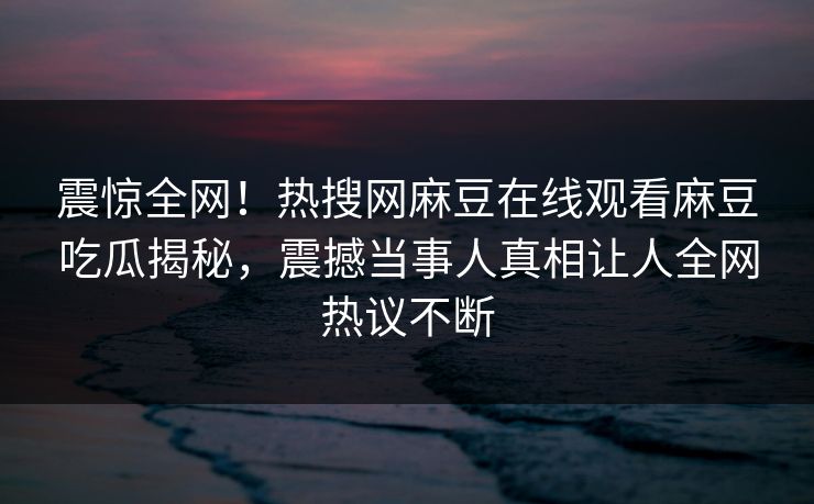 震惊全网！热搜网麻豆在线观看麻豆吃瓜揭秘，震撼当事人真相让人全网热议不断