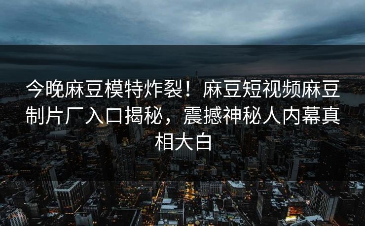 今晚麻豆模特炸裂！麻豆短视频麻豆制片厂入口揭秘，震撼神秘人内幕真相大白