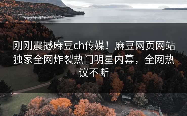 刚刚震撼麻豆ch传媒！麻豆网页网站独家全网炸裂热门明星内幕，全网热议不断