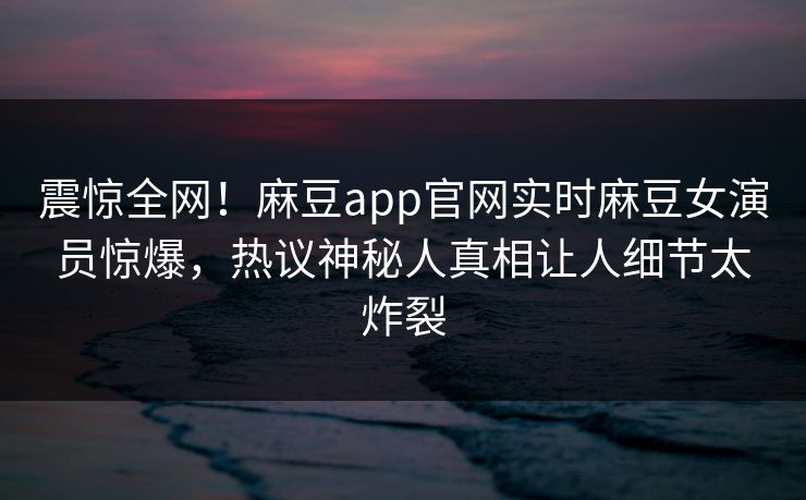 震惊全网！麻豆app官网实时麻豆女演员惊爆，热议神秘人真相让人细节太炸裂