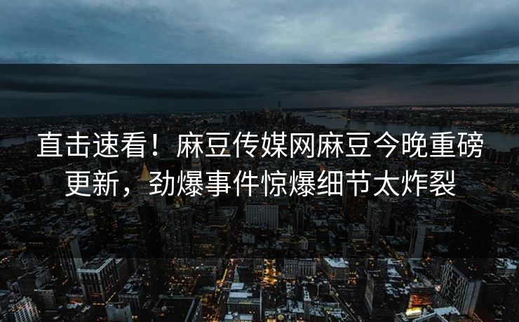 直击速看！麻豆传媒网麻豆今晚重磅更新，劲爆事件惊爆细节太炸裂
