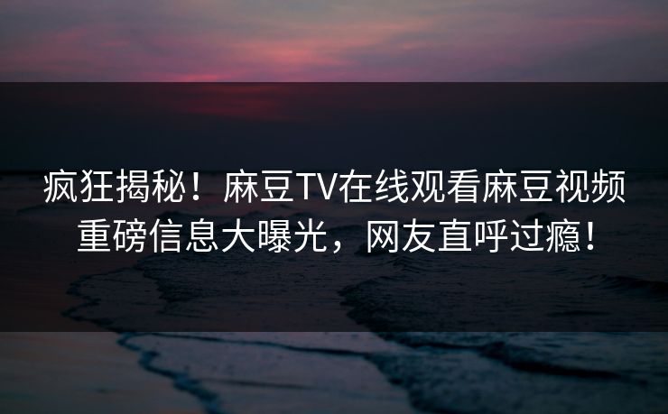 疯狂揭秘！麻豆TV在线观看麻豆视频重磅信息大曝光，网友直呼过瘾！