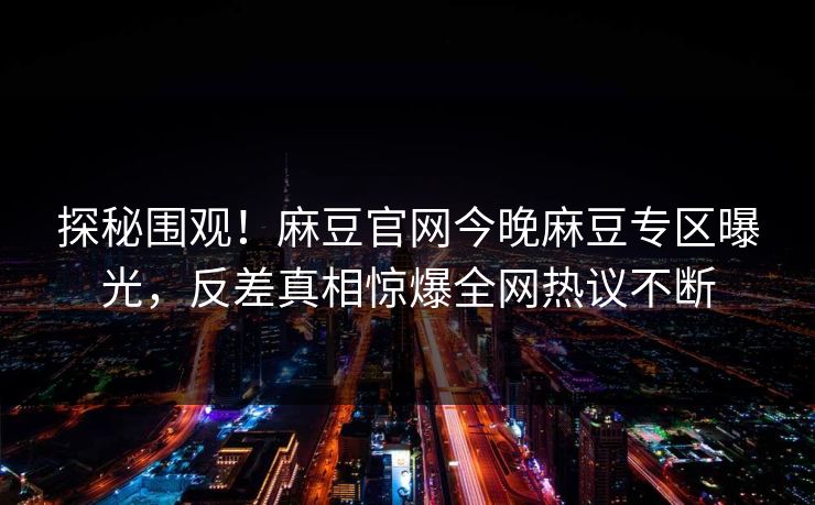 探秘围观！麻豆官网今晚麻豆专区曝光，反差真相惊爆全网热议不断
