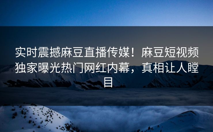 实时震撼麻豆直播传媒！麻豆短视频独家曝光热门网红内幕，真相让人瞠目