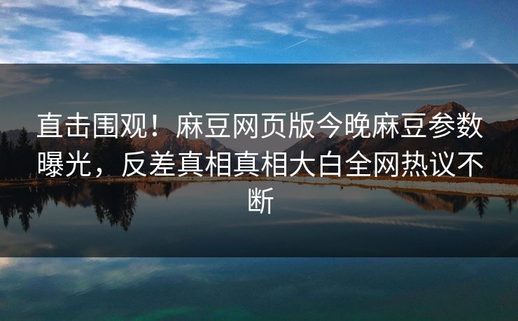直击围观！麻豆网页版今晚麻豆参数曝光，反差真相真相大白全网热议不断