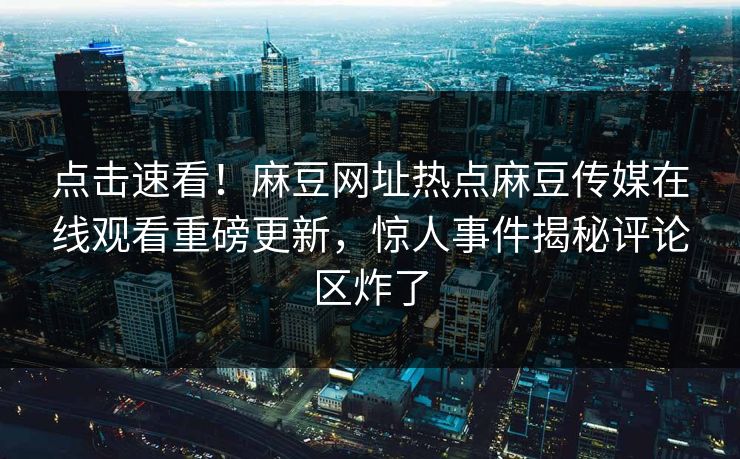 点击速看！麻豆网址热点麻豆传媒在线观看重磅更新，惊人事件揭秘评论区炸了