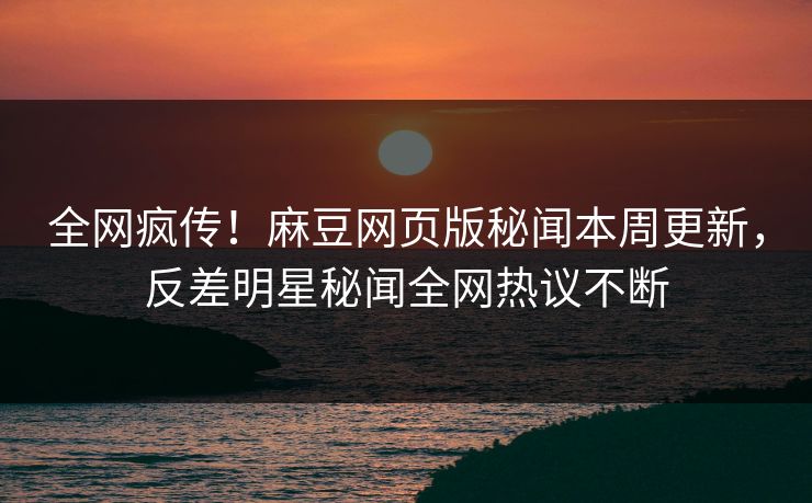 全网疯传！麻豆网页版秘闻本周更新，反差明星秘闻全网热议不断