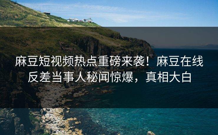 麻豆短视频热点重磅来袭！麻豆在线反差当事人秘闻惊爆，真相大白