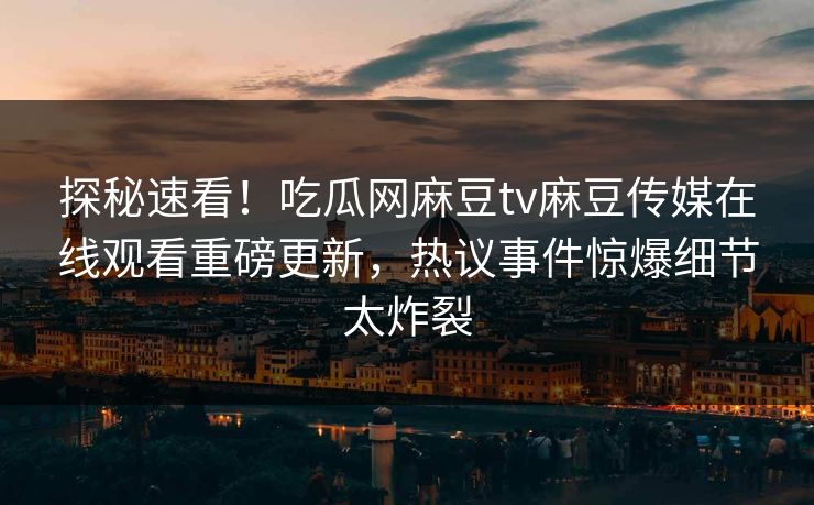 探秘速看！吃瓜网麻豆tv麻豆传媒在线观看重磅更新，热议事件惊爆细节太炸裂