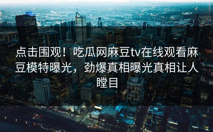 点击围观！吃瓜网麻豆tv在线观看麻豆模特曝光，劲爆真相曝光真相让人瞠目