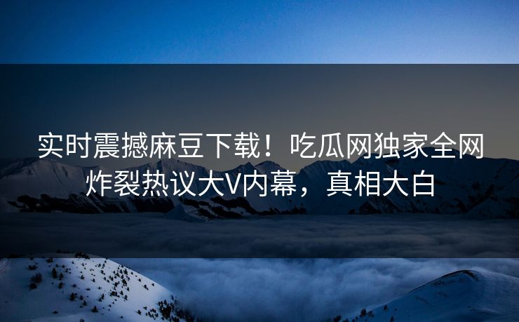 实时震撼麻豆下载！吃瓜网独家全网炸裂热议大V内幕，真相大白