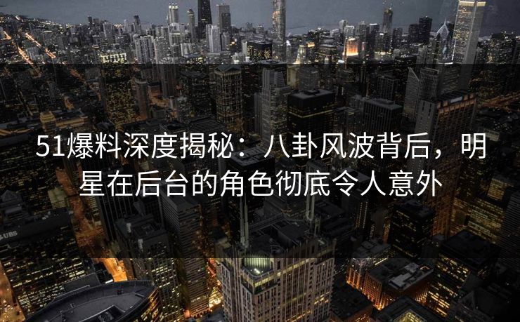 51爆料深度揭秘：八卦风波背后，明星在后台的角色彻底令人意外