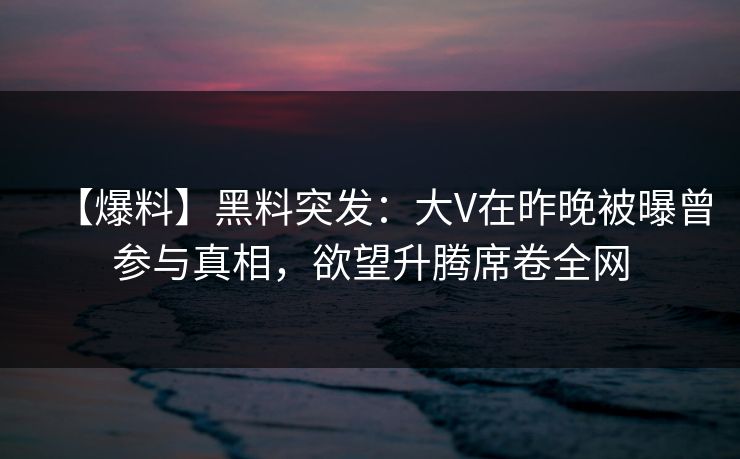 【爆料】黑料突发：大V在昨晚被曝曾参与真相，欲望升腾席卷全网