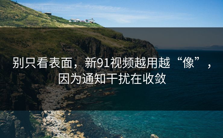 别只看表面，新91视频越用越“像”，因为通知干扰在收敛