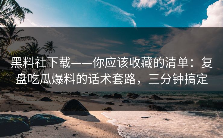 黑料社下载——你应该收藏的清单：复盘吃瓜爆料的话术套路，三分钟搞定