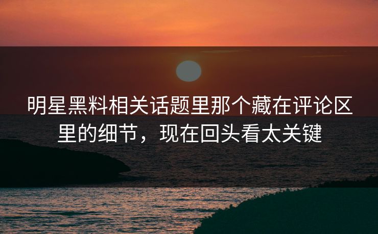 明星黑料相关话题里那个藏在评论区里的细节，现在回头看太关键