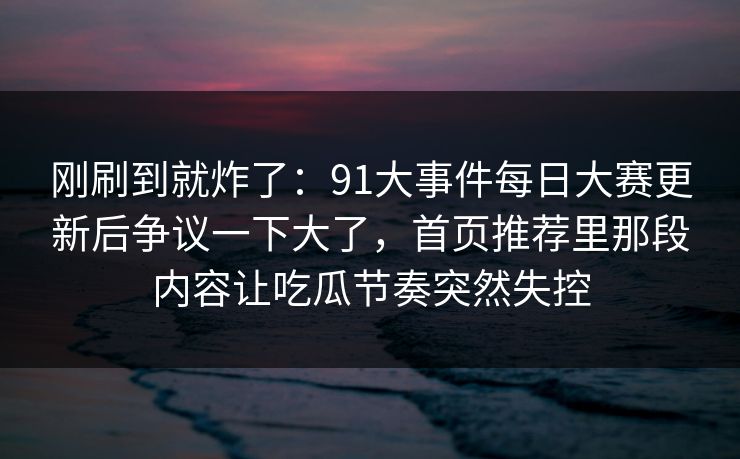 刚刷到就炸了:91大事件每日大赛更新后争议一下大了,首页推荐里那段内容让吃瓜节奏突然失控 刚刷到就炸了:91大事件每日大赛更新后争议一下大了,首页推荐里那段内容让吃瓜节奏突然失控